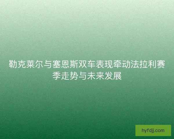 勒克莱尔与塞恩斯双车表现牵动法拉利赛季走势与未来发展
