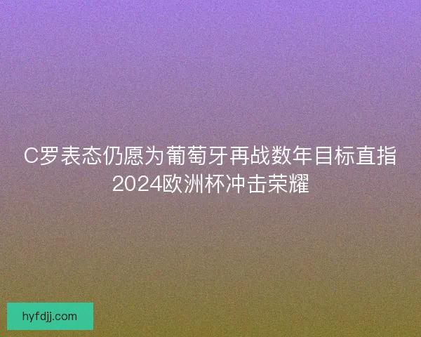 C罗表态仍愿为葡萄牙再战数年目标直指2024欧洲杯冲击荣耀