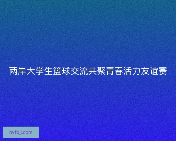 两岸大学生篮球交流共聚青春活力友谊赛