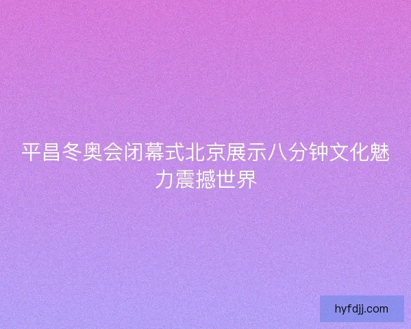 平昌冬奥会闭幕式北京展示八分钟文化魅力震撼世界