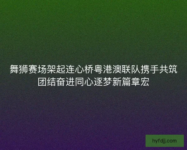 舞狮赛场架起连心桥粤港澳联队携手共筑团结奋进同心逐梦新篇章宏